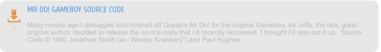 MR DO! GAMEBOY SOURCE CODE Many moons ago I debugged and finished off Ocean's Mr Do! for the original Gameboy. As Joffa, the late, great original author, decided to release the source code that I’d recently recovered, I thought I'd also put it up.  Source Code © 1990 Jonathan Smith (as “Wesley Knackers”) and Paul Hughes.